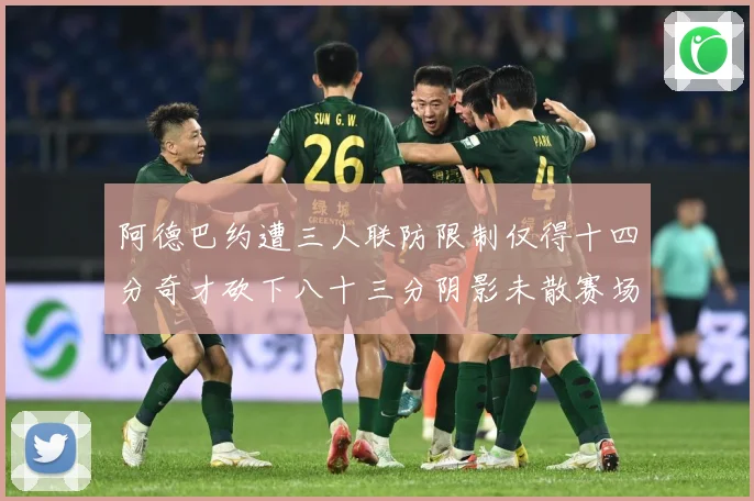 阿德巴约遭三人联防限制仅得十四分奇才砍下八十三分阴影未散赛场复盘-深度解析