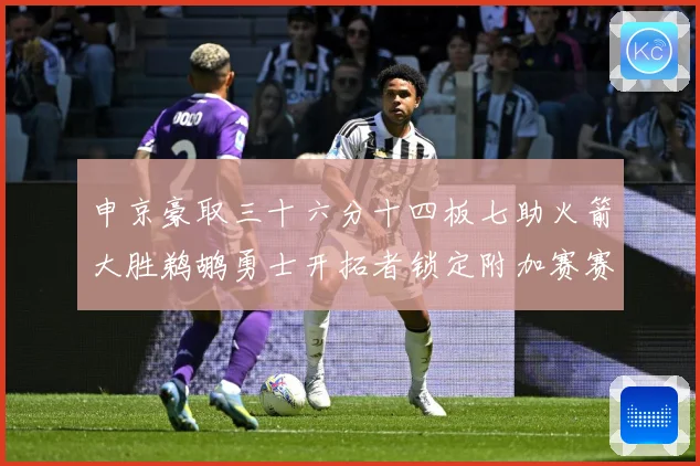 申京豪取三十六分十四板七助火箭大胜鹈鹕勇士开拓者锁定附加赛赛场复盘-深度解析