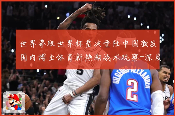 世界拳联世界杯首次登陆中国激发国内搏击体育新热潮战术观察-深度解析