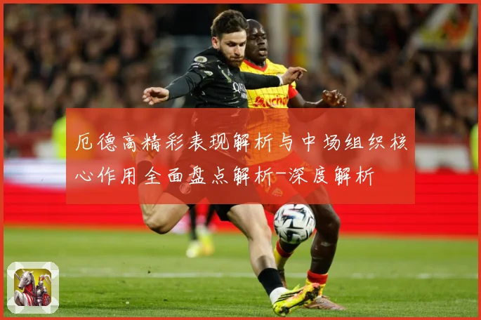厄德高精彩表现解析与中场组织核心作用全面盘点解析-深度解析