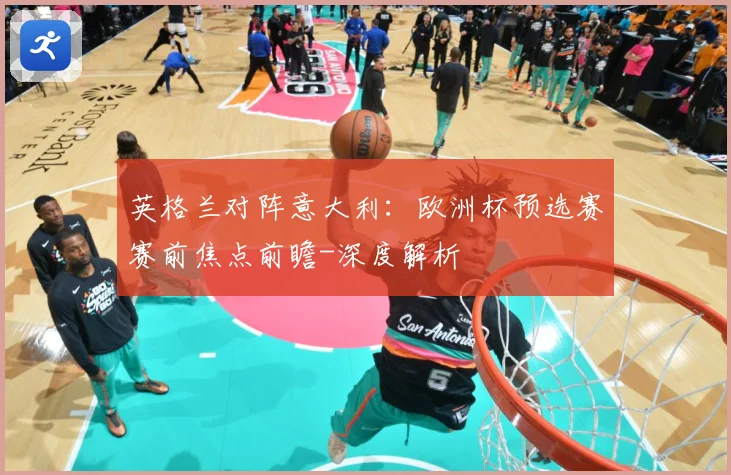 英格兰对阵意大利：欧洲杯预选赛赛前焦点前瞻-深度解析