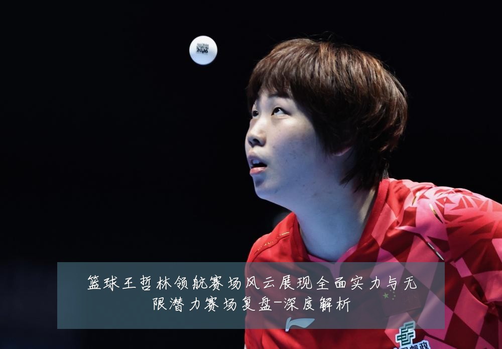 篮球王哲林领航赛场风云展现全面实力与无限潜力赛场复盘-深度解析