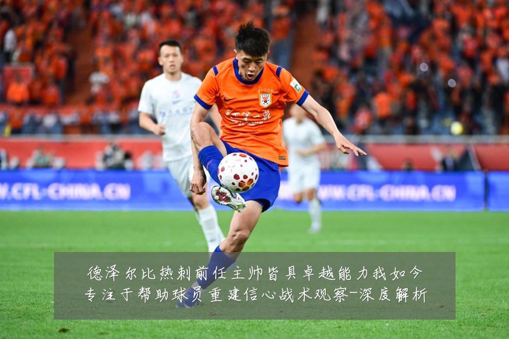 德泽尔比热刺前任主帅皆具卓越能力我如今专注于帮助球员重建信心战术观察-深度解析